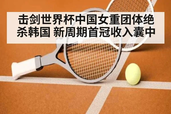 击剑世界杯中国女重团体绝杀韩国 新周期首冠收入囊中