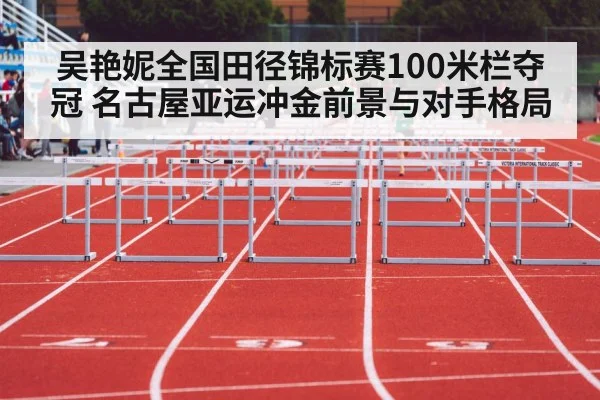 吴艳妮全国田径锦标赛100米栏夺冠 名古屋亚运冲金前景与对手格局